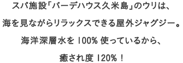 スパ施設「バーデハウス久米島」のウリは、
									海を見ながらリラックスできる屋外ジャグジー。
									海洋深層水を100%使っているから、
									癒され度120% !