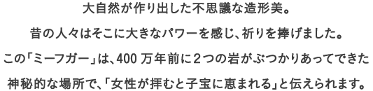 大自然が作り出した不思議な造形美。
									昔の人々はそこに大きなパワーを感じ、祈りを捧げました。
									この「ミーフガー」は、400万年前に２つの岩がぶつかりあってできた神秘的な場所で、「女性が拝むと子宝に恵まれる」と伝えられます。