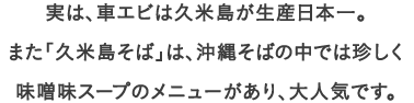 実は、車エビは久米島が生産日本一。
									また「久米島そば」は、沖縄そばの中では珍しく
									味噌味スープのメニューがあり、大人気です。