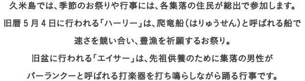 久米島では、季節のお祭りや行事には、各集落の住民が総出で参加します。
									旧暦5月4日に行われる「ハーリー」は、爬竜船（はりゅうせん）と呼ばれる船で
									速さを競い合い、豊漁を祈願するお祭り。
									旧盆に行われる「エイサー」は、先祖供養のために集落の男性が
									パーランクーと呼ばれる打楽器を打ち鳴らしながら踊る行事です。