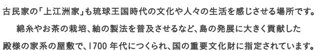 古民家の「上江洲家」も琉球王国時代の文化や人々の生活を感じさせる場所です。
									綿糸やお茶の栽培、紬の製法を普及させるなど、島の発展に大きく貢献した
									殿様の家系の屋敷で、1700年代につくられ、国の重要文化財に指定されています。