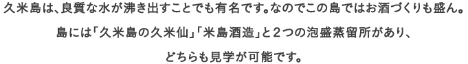 久米島は、良質な水が沸き出すことでも有名です。なのでこの島ではお酒づくりも盛ん。
									島には「久米島の久米仙」「米島酒造」と２つの泡盛蒸留所があり、
									どちらも見学が可能です。