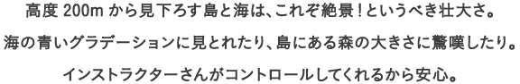 高度200mから見下ろす島と海は、これぞ絶景！というべき壮大さ。
									海の青いグラデーションに見とれたり、島にある森の大きさに驚嘆したり。
									インストラクターさんがコントロールしてくれるから安心。
