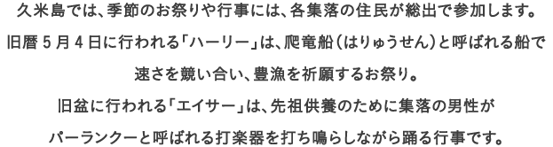 久米島では、季節のお祭りや行事には、各集落の住民が総出で参加します。
									旧暦5月4日に行われる「ハーリー」は、爬竜船（はりゅうせん）と呼ばれる船で
									速さを競い合い、豊漁を祈願するお祭り。
									旧盆に行われる「エイサー」は、先祖供養のために集落の男性が
									パーランクーと呼ばれる打楽器を打ち鳴らしながら踊る行事です。