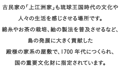 古民家の「上江洲家」も琉球王国時代の文化や人々の生活を感じさせる場所です。
									綿糸やお茶の栽培、紬の製法を普及させるなど、島の発展に大きく貢献した
									殿様の家系の屋敷で、1700年代につくられ、国の重要文化財に指定されています。