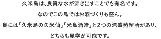 久米島は、良質な水が沸き出すことでも有名です。なのでこの島ではお酒づくりも盛ん。
									島には「久米島の久米仙」「米島酒造」と２つの泡盛蒸留所があり、
									どちらも見学が可能です。