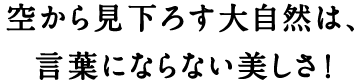 空から見下ろす大自然は、言葉にならない美しさ！